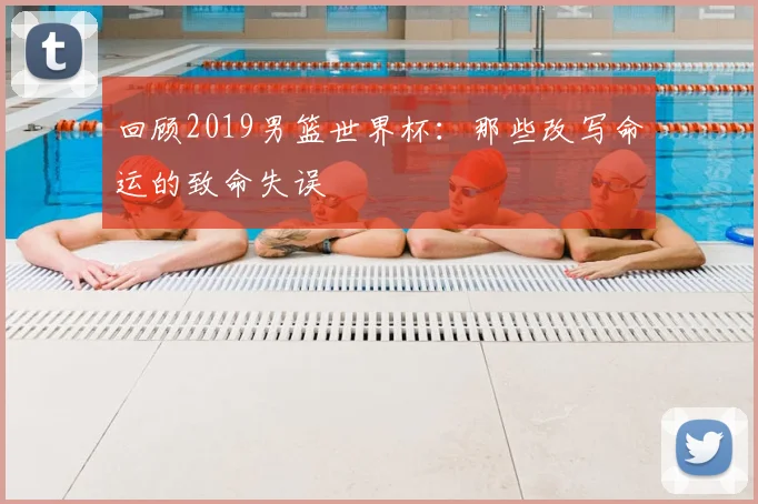 回顾2019男篮世界杯:那些改写命运的致命失误