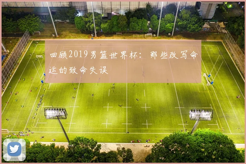 回顾2019男篮世界杯：那些改写命运的致命失误