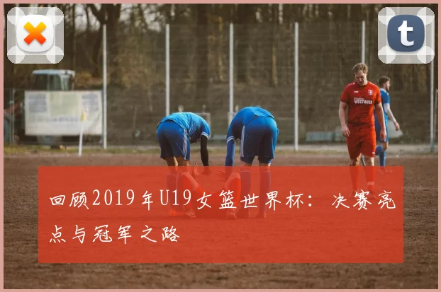 回顾2019年U19女篮世界杯：决赛亮点与冠军之路
