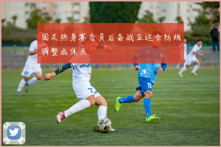 国足热身赛告负后备战亚运会防线调整成焦点