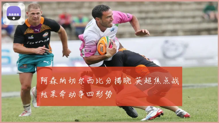 阿森纳切尔西比分揭晓 英超焦点战结果牵动争四形势