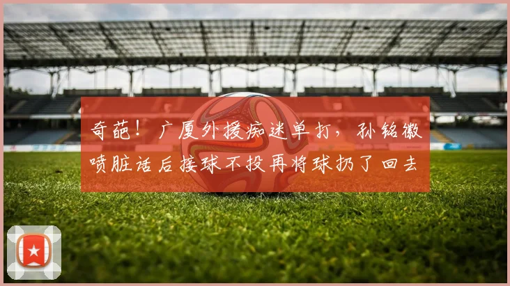 奇葩！广厦外援痴迷单打，孙铭徽喷脏话后接球不投再将球扔了回去